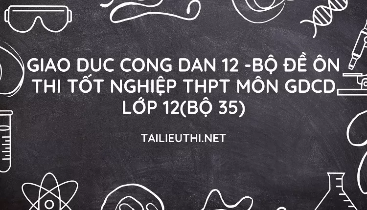 BỘ ĐỀ ÔN THI TỐT NGHIỆP THPT MÔN GDCD LỚP 12(BỘ 35)