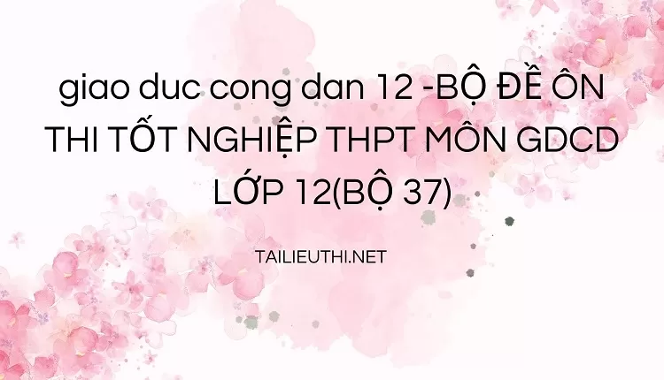 BỘ ĐỀ ÔN THI TỐT NGHIỆP THPT MÔN GDCD LỚP 12(BỘ 37)