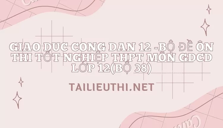 BỘ ĐỀ ÔN THI TỐT NGHIỆP THPT MÔN GDCD LỚP 12(BỘ 38)