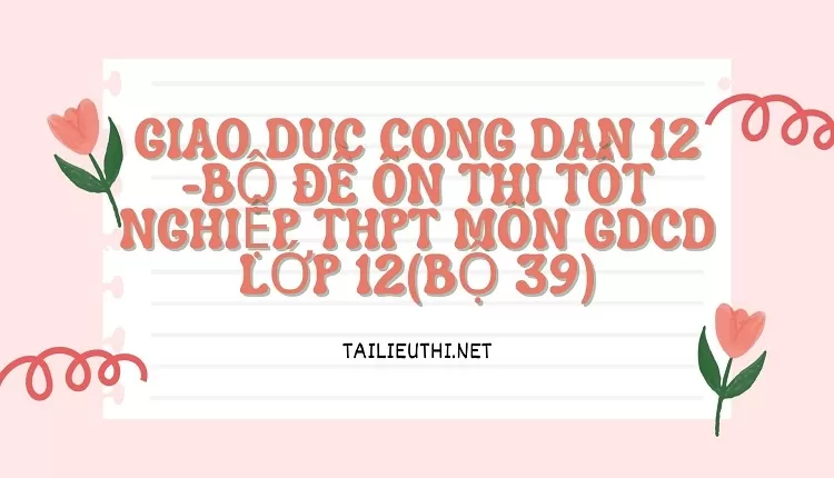 BỘ ĐỀ ÔN THI TỐT NGHIỆP THPT MÔN GDCD LỚP 12(BỘ 39)