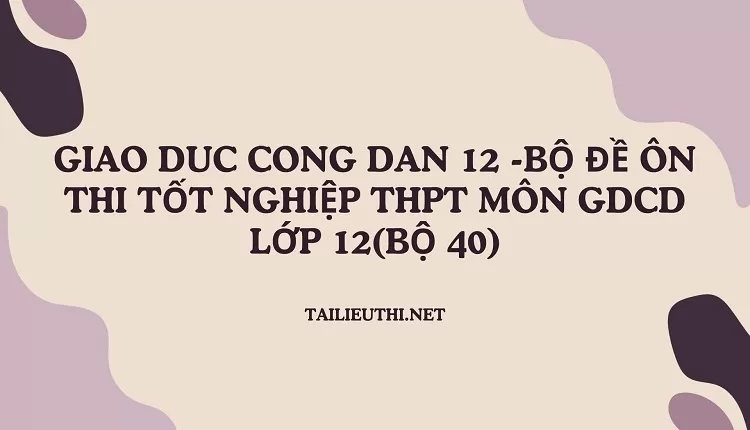 BỘ ĐỀ ÔN THI TỐT NGHIỆP THPT MÔN GDCD LỚP 12(BỘ 40)