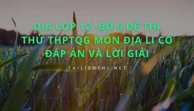 BỘ 6 ĐỀ THI THỬ THPTQG MÔN ĐỊA LÍ CÓ ĐÁP ÁN VÀ LỜI GIẢI