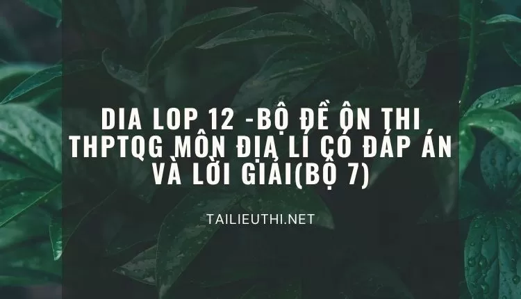 BỘ ĐỀ ÔN THI THPTQG MÔN ĐỊA LÍ CÓ ĐÁP ÁN VÀ LỜI GIẢI(BỘ 7)