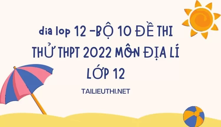 BỘ 10 ĐỀ THI THỬ THPT 2022 MÔN ĐỊA LÍ LỚP 12