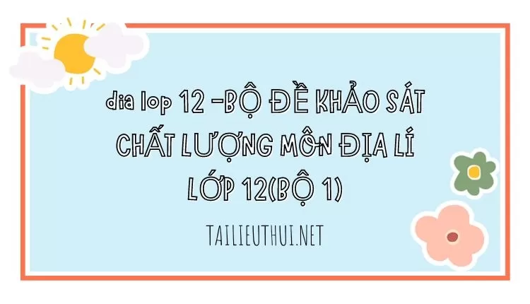 BỘ ĐỀ KHẢO SÁT CHẤT LƯỢNG MÔN ĐỊA LÍ LỚP 12(BỘ 1)