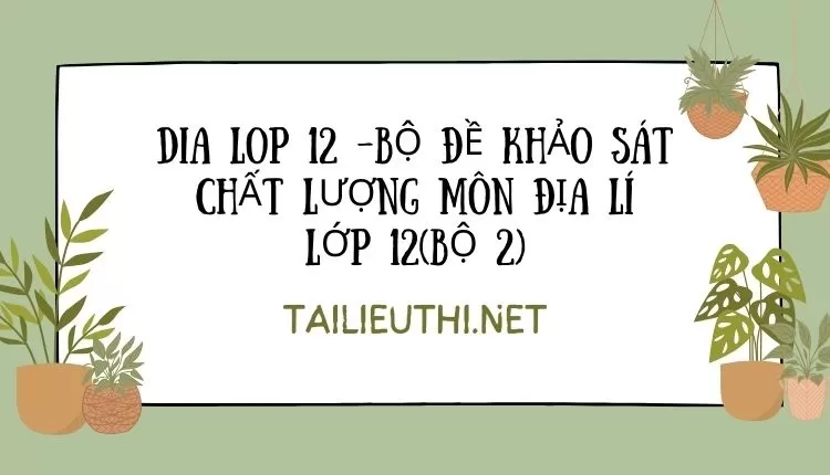 BỘ ĐỀ KHẢO SÁT CHẤT LƯỢNG MÔN ĐỊA LÍ LỚP 12(BỘ 2)