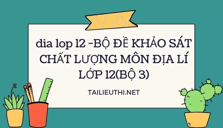 BỘ ĐỀ KHẢO SÁT CHẤT LƯỢNG MÔN ĐỊA LÍ LỚP 12(BỘ 3)