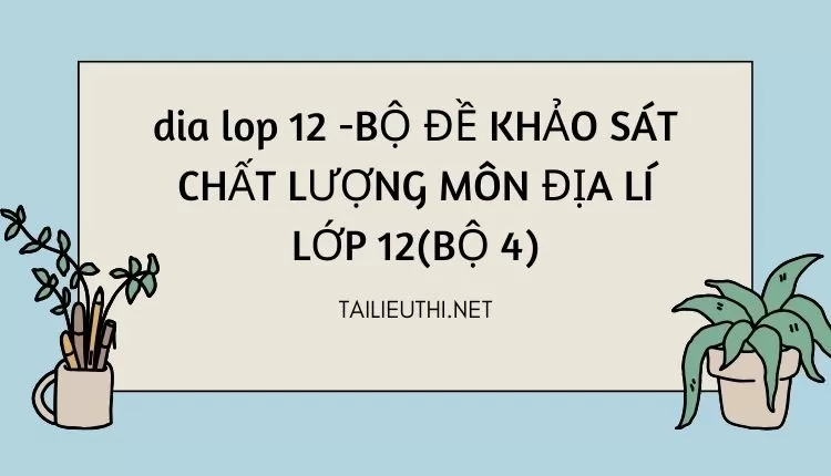 BỘ ĐỀ KHẢO SÁT CHẤT LƯỢNG MÔN ĐỊA LÍ LỚP 12(BỘ 4)