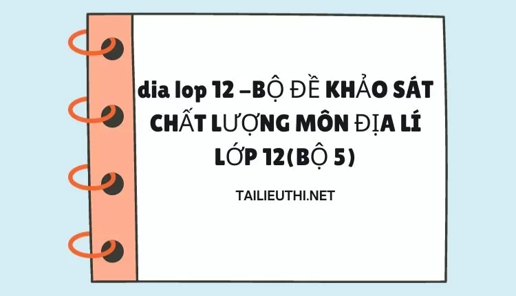 BỘ ĐỀ KHẢO SÁT CHẤT LƯỢNG MÔN ĐỊA LÍ LỚP 12(BỘ 5)