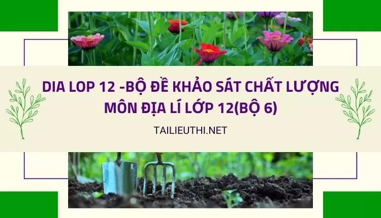 BỘ ĐỀ KHẢO SÁT CHẤT LƯỢNG MÔN ĐỊA LÍ LỚP 12(BỘ 6)