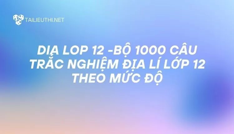 BỘ 1000 CÂU TRẮC NGHIỆM ĐỊA LÍ LỚP 12 THEO MỨC ĐỘ