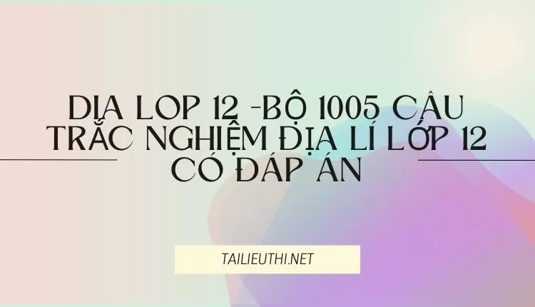 BỘ 1005 CÂU TRẮC NGHIỆM ĐỊA LÍ LỚP 12 CÓ ĐÁP ÁN