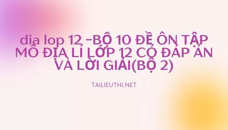 BỘ 10 ĐỀ ÔN TẬP MÔ ĐỊA LÍ LỚP 12 CÓ ĐÁP ÁN VÀ LỜI GIẢI(BỘ 2)