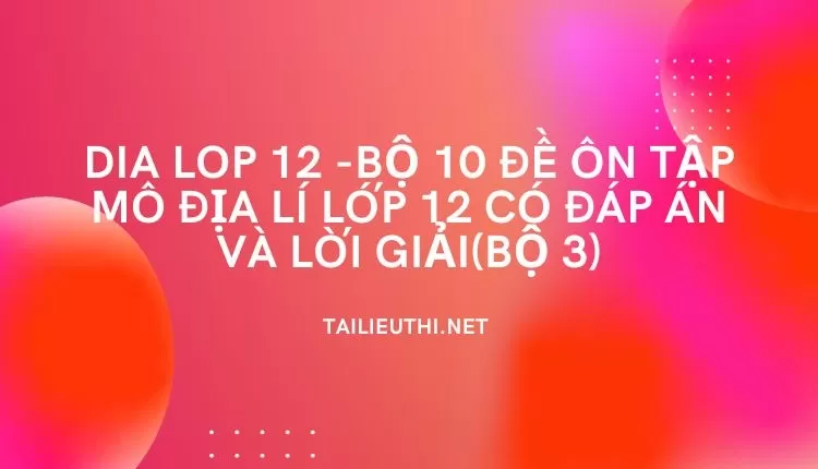 BỘ 10 ĐỀ ÔN TẬP MÔ ĐỊA LÍ LỚP 12 CÓ ĐÁP ÁN VÀ LỜI GIẢI(BỘ 3)