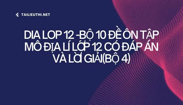 BỘ 10 ĐỀ ÔN TẬP MÔ ĐỊA LÍ LỚP 12 CÓ ĐÁP ÁN VÀ LỜI GIẢI(BỘ 4)