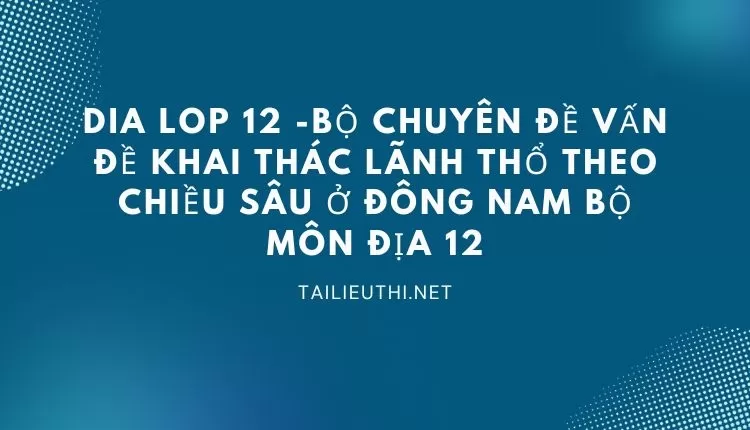 BỘ CHUYÊN ĐỀ VẤN ĐỀ KHAI THÁC LÃNH THỔ THEO CHIỀU SÂU Ở ĐÔNG NAM BỘ MÔN ĐỊA 12