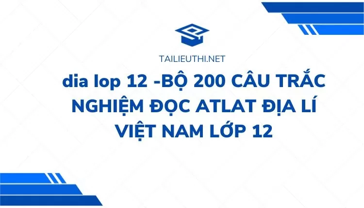 BỘ 200 CÂU TRẮC NGHIỆM ĐỌC ATLAT ĐỊA LÍ VIỆT NAM LỚP 12