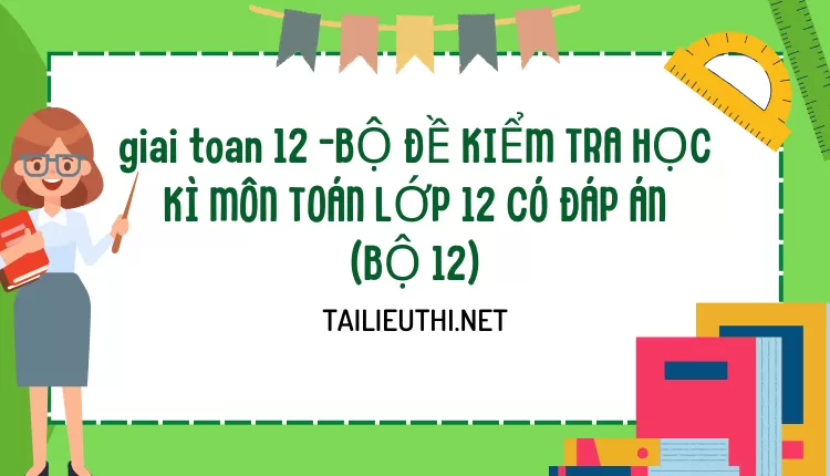 BỘ ĐỀ KIỂM TRA HỌC KÌ MÔN TOÁN LỚP 12 CÓ ĐÁP ÁN (BỘ 12)