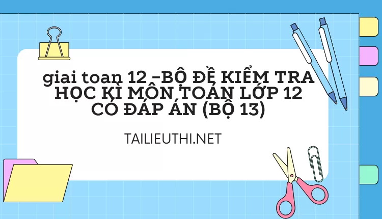 BỘ ĐỀ KIỂM TRA HỌC KÌ MÔN TOÁN LỚP 12 CÓ ĐÁP ÁN (BỘ 13)