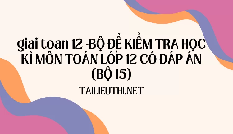 BỘ ĐỀ KIỂM TRA HỌC KÌ MÔN TOÁN LỚP 12 CÓ ĐÁP ÁN (BỘ 15)