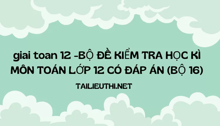 BỘ ĐỀ KIỂM TRA HỌC KÌ MÔN TOÁN LỚP 12 CÓ ĐÁP ÁN (BỘ 16)