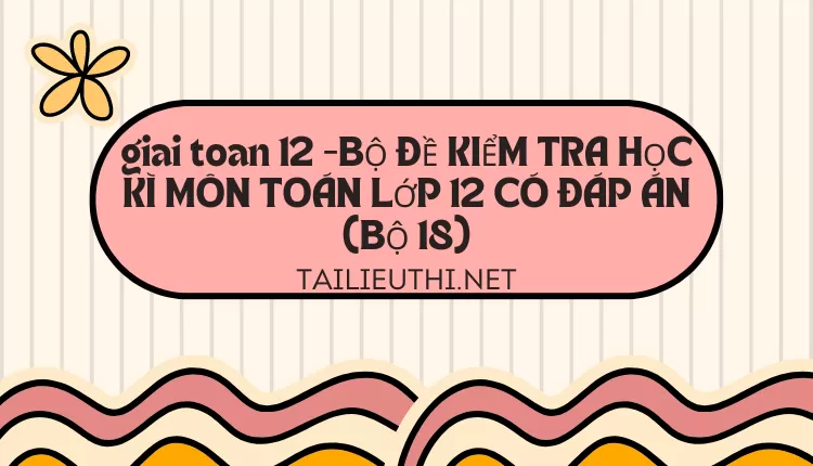 BỘ ĐỀ KIỂM TRA HỌC KÌ MÔN TOÁN LỚP 12 CÓ ĐÁP ÁN (BỘ 18)