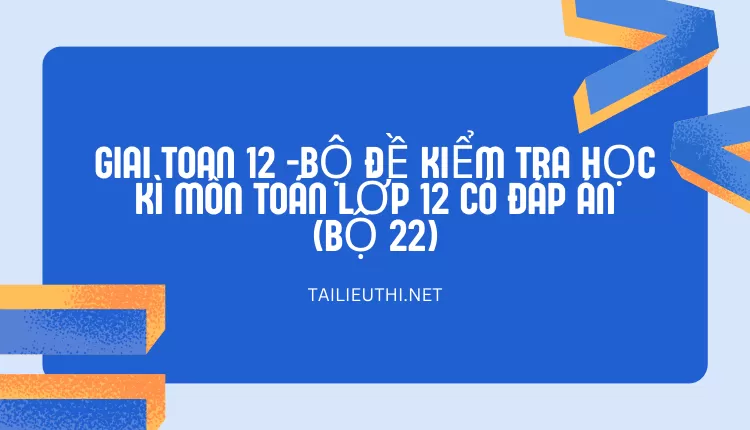 BỘ ĐỀ KIỂM TRA HỌC KÌ MÔN TOÁN LỚP 12 CÓ ĐÁP ÁN (BỘ 22)