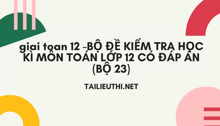 BỘ ĐỀ KIỂM TRA HỌC KÌ MÔN TOÁN LỚP 12 CÓ ĐÁP ÁN (BỘ 23)