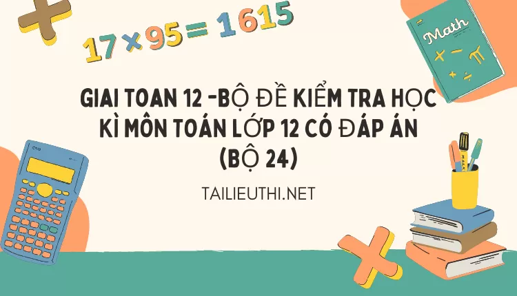 BỘ ĐỀ KIỂM TRA HỌC KÌ MÔN TOÁN LỚP 12 CÓ ĐÁP ÁN (BỘ 24)