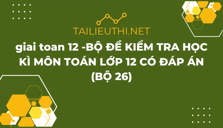 BỘ ĐỀ KIỂM TRA HỌC KÌ MÔN TOÁN LỚP 12 CÓ ĐÁP ÁN (BỘ 26)