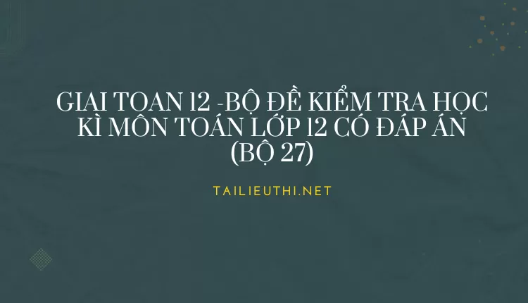 BỘ ĐỀ KIỂM TRA HỌC KÌ MÔN TOÁN LỚP 12 CÓ ĐÁP ÁN (BỘ 27)