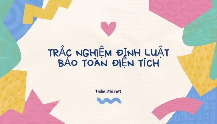 TRẮC NGHIỆM ĐỊNH LUẬT BẢO TOÀN ĐIỆN TÍCH ( đa dạng và chi tiết )...