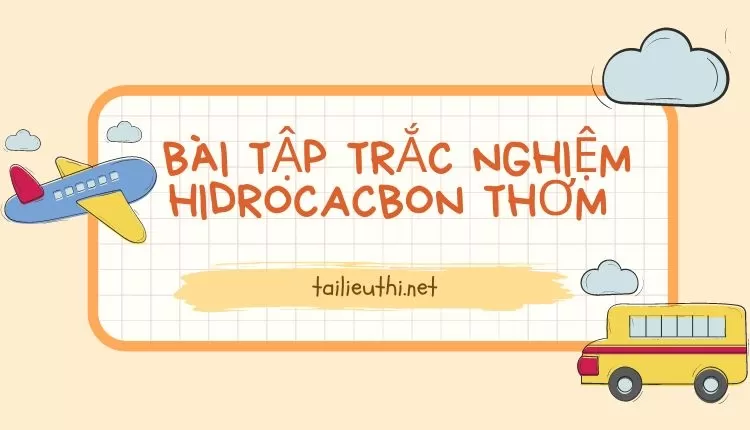 BÀI TẬP TRẮC NGHIỆM HIDROCACBON THƠM  ( đa dạng và chi tiết )...