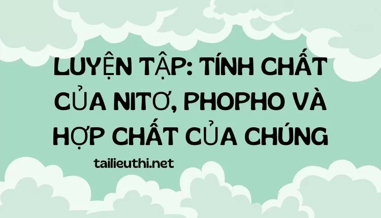 LUYỆN TẬP: TÍNH CHẤT CỦA NITƠ, PHOPHO VÀ HỢP CHẤT CỦA CHÚNG (đa dạng và chi tiết )...