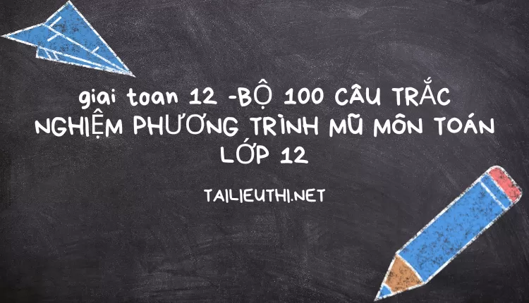 BỘ 100 CÂU TRẮC NGHIỆM PHƯƠNG TRÌNH MŨ MÔN TOÁN LỚP 12