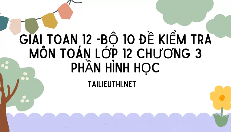 BỘ 10 ĐỀ KIỂM TRA MÔN TOÁN LỚP 12 CHƯƠNG 3 PHẦN HÌNH HỌC