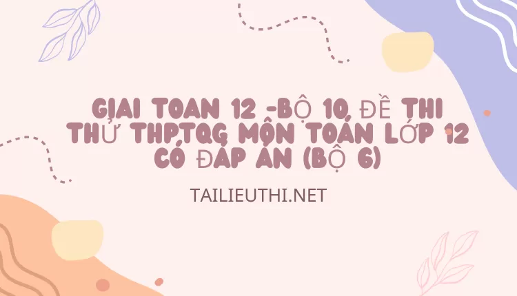 BỘ 10 ĐỀ THI THỬ THPTQG MÔN TOÁN LỚP 12 CÓ ĐÁP ÁN (BỘ 6)