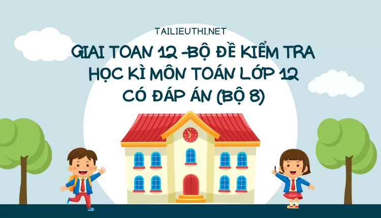 BỘ ĐỀ KIỂM TRA HỌC KÌ MÔN TOÁN LỚP 12 CÓ ĐÁP ÁN (BỘ 8)