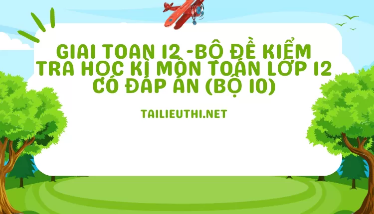 BỘ ĐỀ KIỂM TRA HỌC KÌ MÔN TOÁN LỚP 12 CÓ ĐÁP ÁN (BỘ 10)