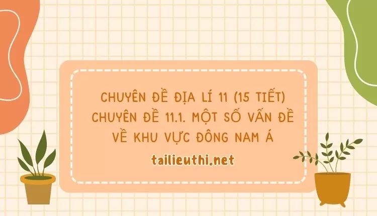 CHUYÊN ĐỀ ĐỊA LÍ 11 (15 TIẾT) CHUYÊN ĐỀ 11.1. MỘT SỐ VẤN ĐỀ VỀ KHU VỰC ĐÔNG NAM Á