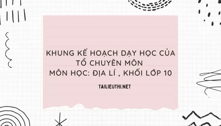 KHUNG KẾ HOẠCH DẠY HỌC CỦA TỔ CHUYÊN MÔN  MÔN HỌC: ĐỊA LÍ , KHỐI LỚP 10