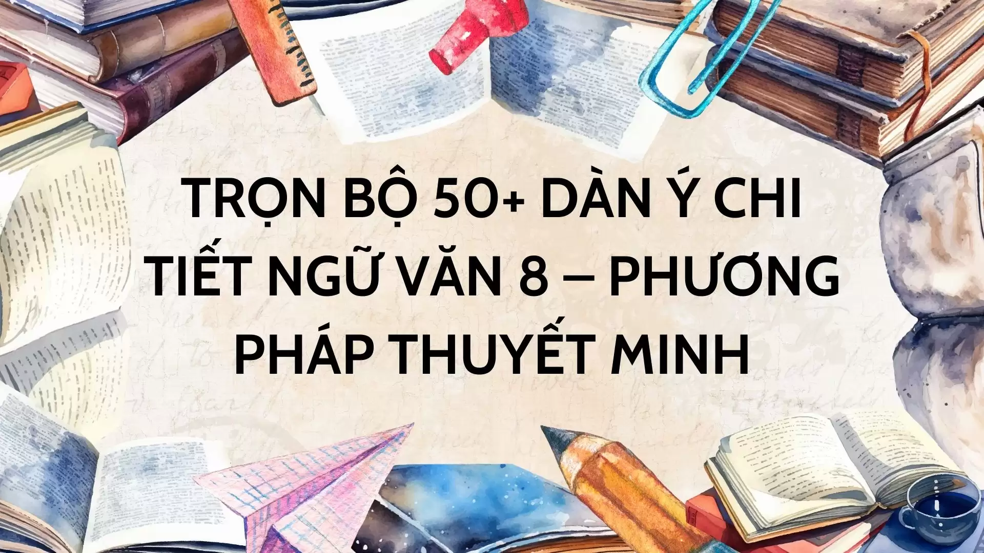 TRỌN BỘ 50+ DÀN Ý CHI TIẾT NGỮ VĂN 8 – PHƯƠNG PHÁP THUYẾT MINH