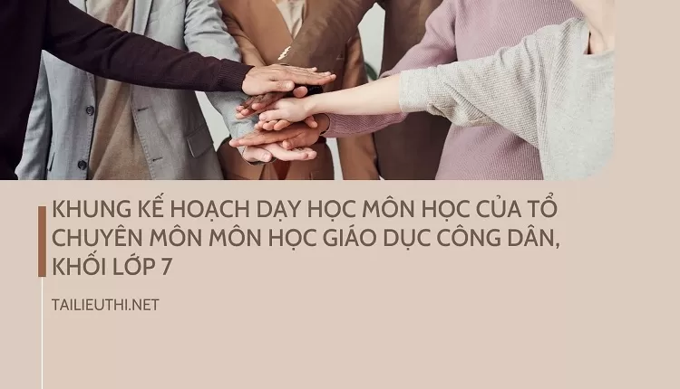 KHUNG KẾ HOẠCH DẠY HỌC MÔN HỌC CỦA TỔ CHUYÊN MÔN MÔN HỌC GIÁO DỤC CÔNG DÂN, KHỐI LỚP 7