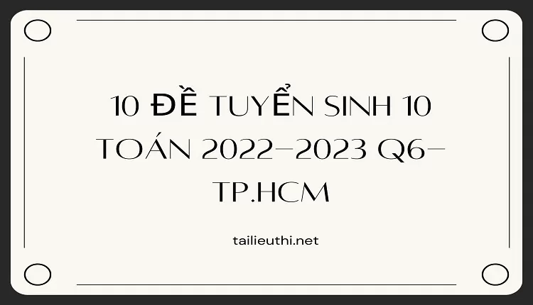 10 Đề Tuyển sinh 10 Toán 2022-2023 Q6-Tp.Hcm