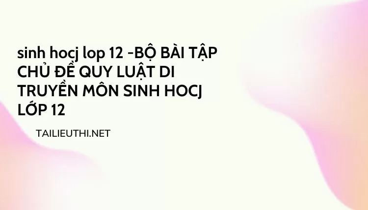 BỘ BÀI TẬP CHỦ ĐỀ QUY LUẬT DI TRUYỀN MÔN SINH HOCJ LỚP 12