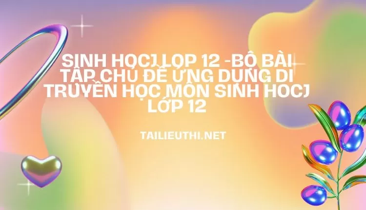 BỘ BÀI TẬP CHỦ ĐỀ ỨNG DỤNG DI TRUYỀN HỌC MÔN SINH HOCJ LỚP 12