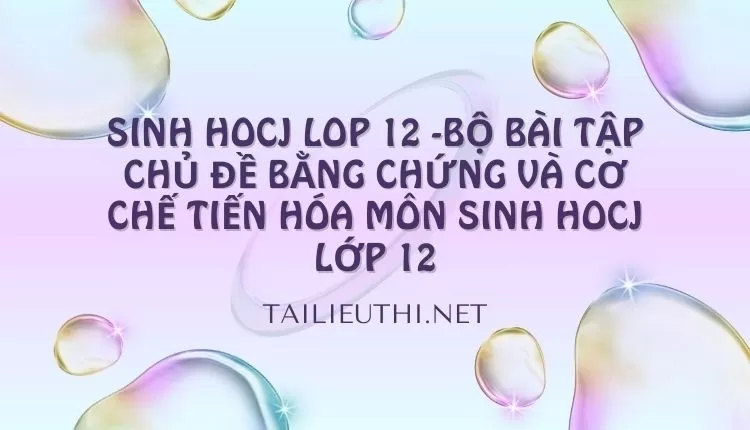 BỘ BÀI TẬP CHỦ ĐỀ BẰNG CHỨNG VÀ CƠ CHẾ TIẾN HÓA MÔN SINH HOCJ LỚP 12