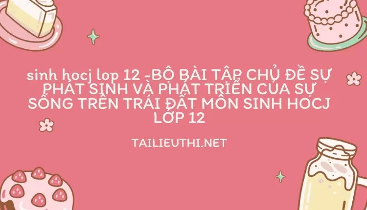 BỘ BÀI TẬP CHỦ ĐỀ SỰ PHÁT SINH VÀ PHÁT TRIỂN CỦA SỰ SỐNG TRÊN TRÁI ĐẤT MÔN SINH HOCJ LỚP 12