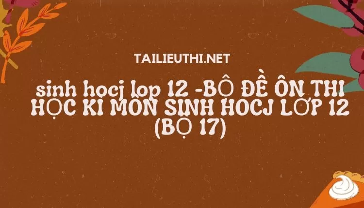 BỘ ĐỀ ÔN THI HỌC KÌ MÔN SINH HOCJ LỚP 12 (BỘ 17)