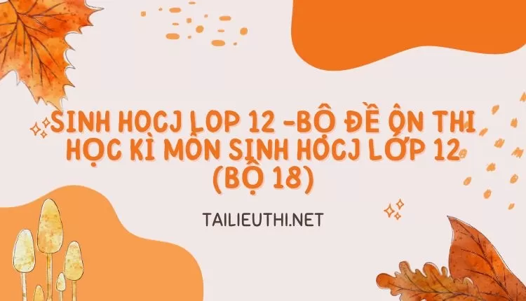 BỘ ĐỀ ÔN THI HỌC KÌ MÔN SINH HOCJ LỚP 12 (BỘ 18)